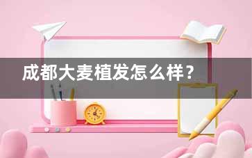 成都大麦植发怎么样？连锁植发品牌|锦江区红星路|微针技术|口碑爆棚